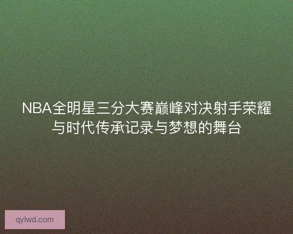 NBA全明星三分大赛巅峰对决射手荣耀与时代传承记录与梦想的舞台