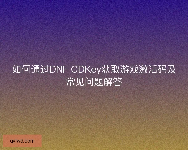 如何通过DNF CDKey获取游戏激活码及常见问题解答