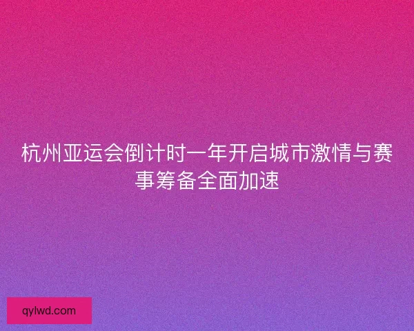 杭州亚运会倒计时一年开启城市激情与赛事筹备全面加速