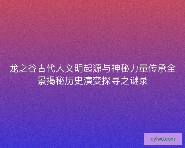 龙之谷古代人文明起源与神秘力量传承全景揭秘历史演变探寻之谜录