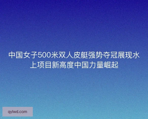 中国女子500米双人皮艇强势夺冠展现水上项目新高度中国力量崛起