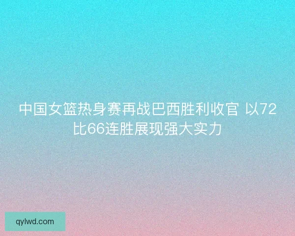 中国女篮热身赛再战巴西胜利收官 以72比66连胜展现强大实力