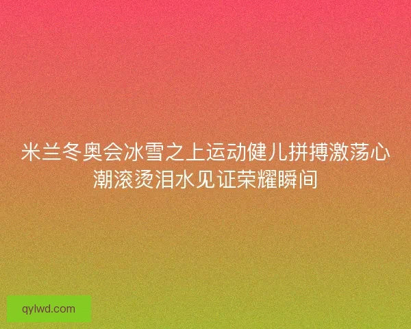 米兰冬奥会冰雪之上运动健儿拼搏激荡心潮滚烫泪水见证荣耀瞬间