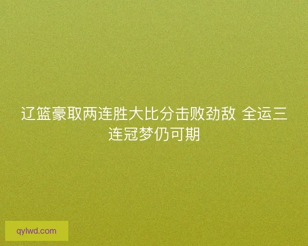 辽篮豪取两连胜大比分击败劲敌 全运三连冠梦仍可期