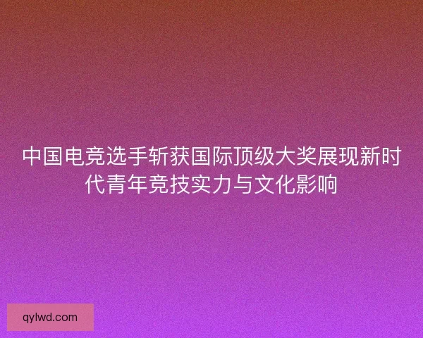 中国电竞选手斩获国际顶级大奖展现新时代青年竞技实力与文化影响