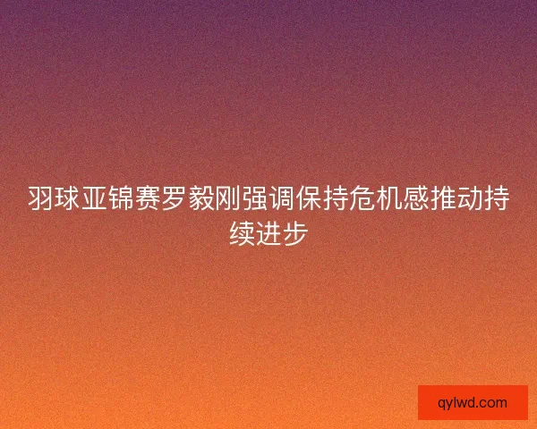 羽球亚锦赛罗毅刚强调保持危机感推动持续进步