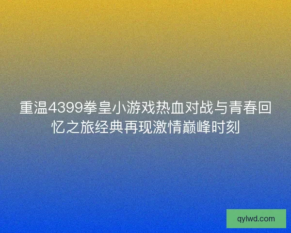 重温4399拳皇小游戏热血对战与青春回忆之旅经典再现激情巅峰时刻